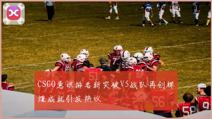 CSGO意识排名新突破V5战队再创辉煌成就引发热议