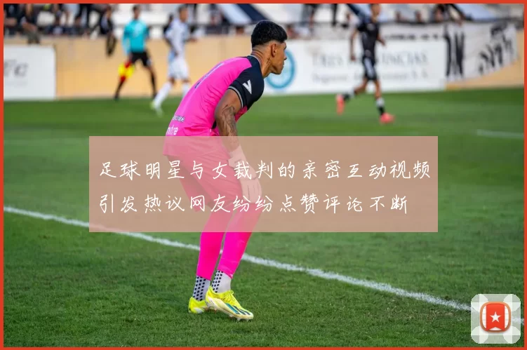 足球明星与女裁判的亲密互动视频引发热议网友纷纷点赞评论不断