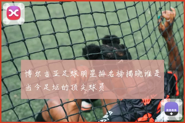 博尔吉亚足球明星排名榜揭晓谁是当今足坛的顶尖球员