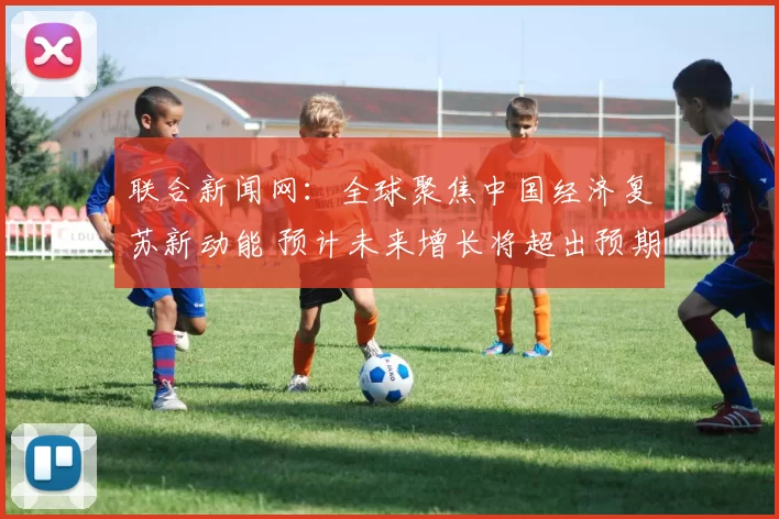 联合新闻网：全球聚焦中国经济复苏新动能 预计未来增长将超出预期