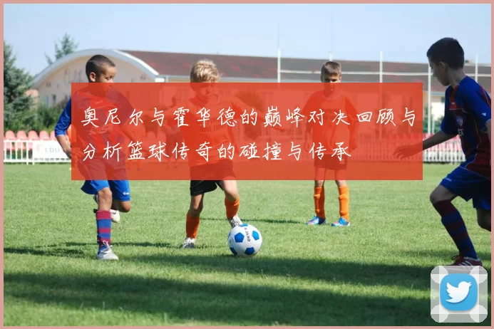 奥尼尔与霍华德的巅峰对决回顾与分析篮球传奇的碰撞与传承