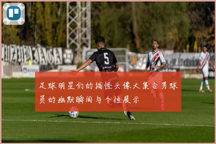 足球明星们的搞怪头像大集合男球员的幽默瞬间与个性展示