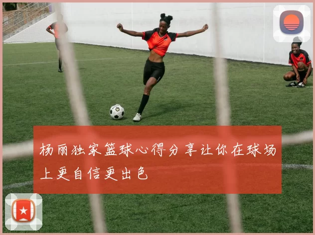 杨丽独家篮球心得分享让你在球场上更自信更出色
