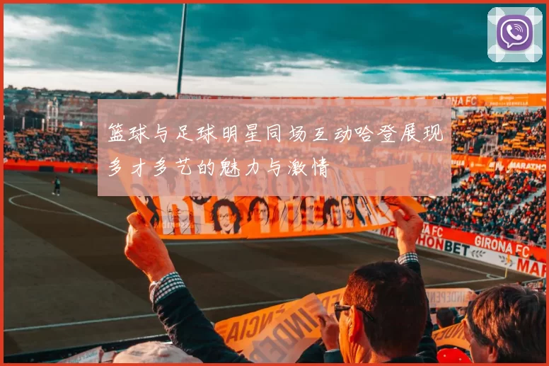 篮球与足球明星同场互动哈登展现多才多艺的魅力与激情