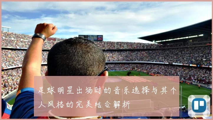 足球明星出场时的音乐选择与其个人风格的完美结合解析