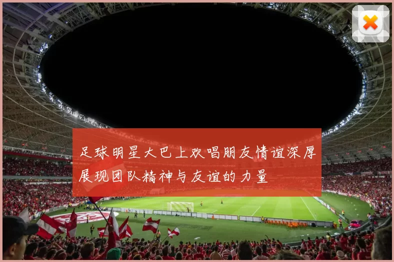 足球明星大巴上欢唱朋友情谊深厚展现团队精神与友谊的力量
