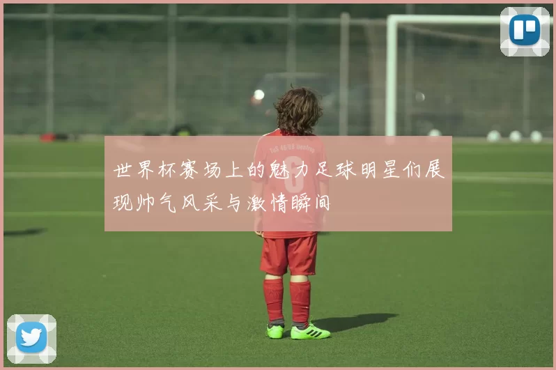世界杯赛场上的魅力足球明星们展现帅气风采与激情瞬间