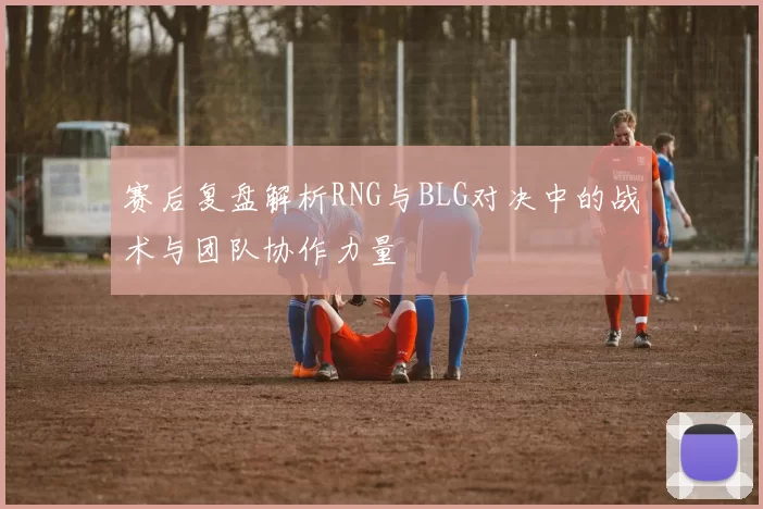赛后复盘解析RNG与BLG对决中的战术与团队协作力量