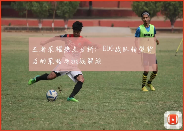 王者荣耀热点分析：EDG战队转型背后的策略与挑战解读