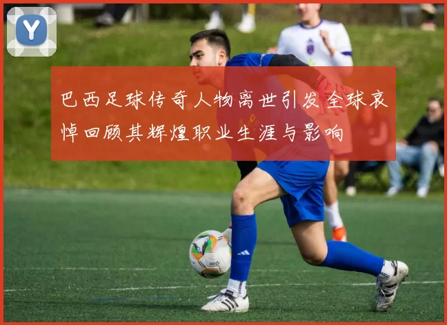 巴西足球传奇人物离世引发全球哀悼回顾其辉煌职业生涯与影响