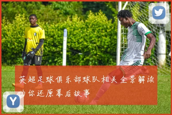英超足球俱乐部球队相关全景解读为你还原幕后故事