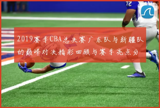 2019赛季CBA总决赛广东队与新疆队的巅峰对决精彩回顾与赛季亮点分析