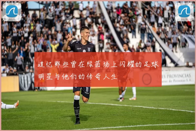 追忆那些曾在绿茵场上闪耀的足球明星与他们的传奇人生