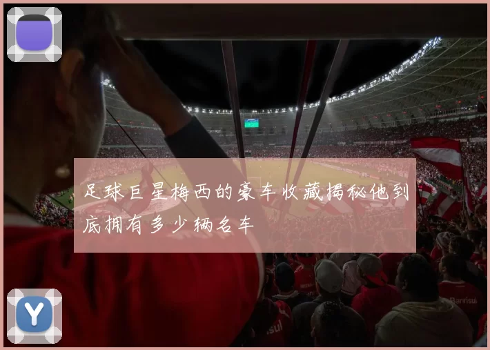 足球巨星梅西的豪车收藏揭秘他到底拥有多少辆名车