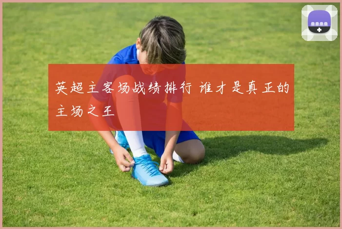 英超主客场战绩排行 谁才是真正的主场之王