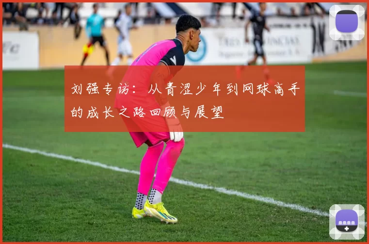 刘强专访：从青涩少年到网球高手的成长之路回顾与展望