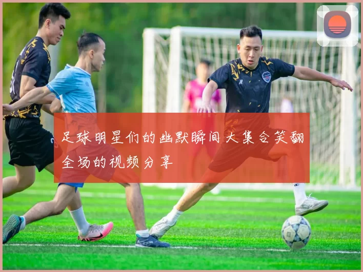 足球明星们的幽默瞬间大集合笑翻全场的视频分享