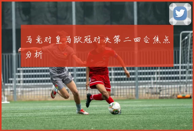 马竞对皇马欧冠对决第二回合焦点分析