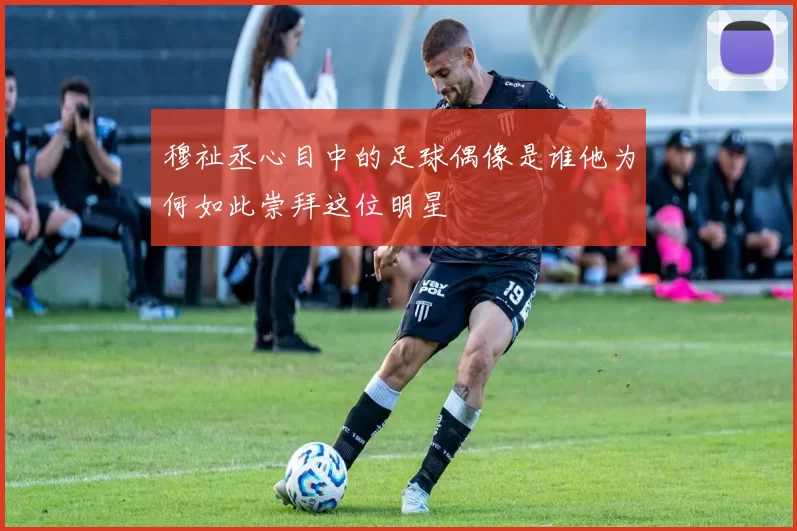 穆祉丞心目中的足球偶像是谁他为何如此崇拜这位明星