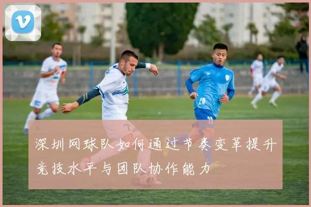 深圳网球队如何通过节奏变革提升竞技水平与团队协作能力