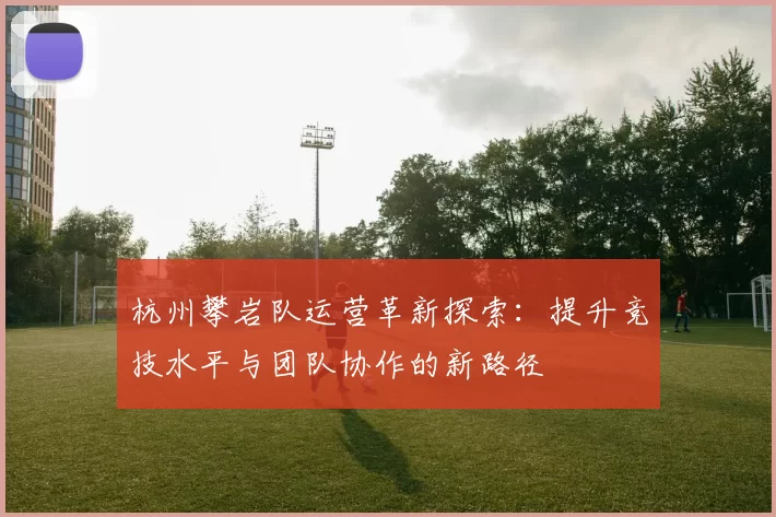 杭州攀岩队运营革新探索：提升竞技水平与团队协作的新路径