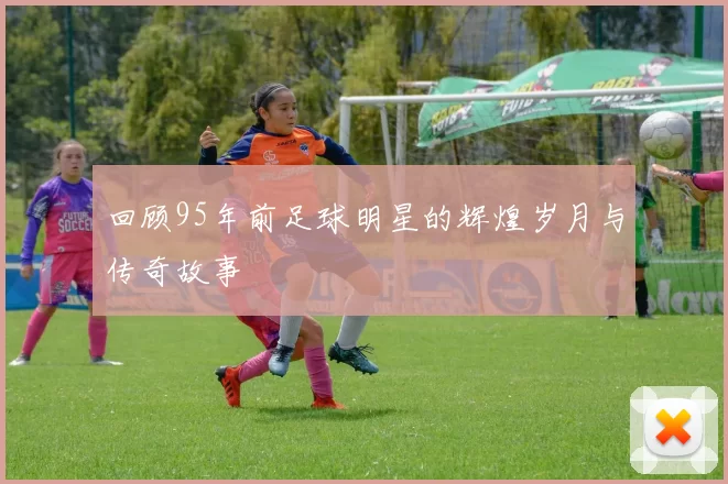 回顾95年前足球明星的辉煌岁月与传奇故事