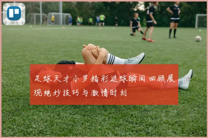 足球天才小罗精彩进球瞬间回顾展现绝妙技巧与激情时刻