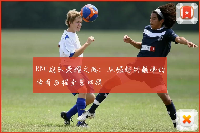 RNG战队荣耀之路：从崛起到巅峰的传奇历程全景回顾