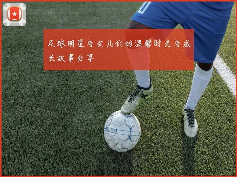 足球明星与女儿们的温馨时光与成长故事分享