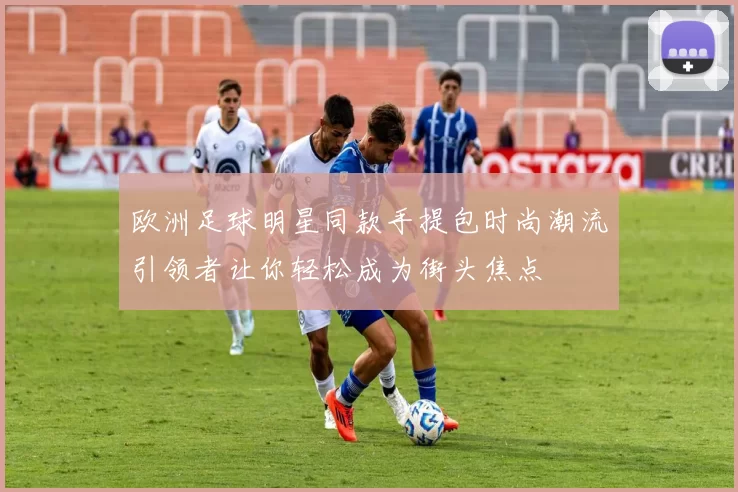 欧洲足球明星同款手提包时尚潮流引领者让你轻松成为街头焦点