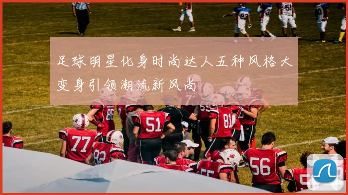 足球明星化身时尚达人五种风格大变身引领潮流新风尚