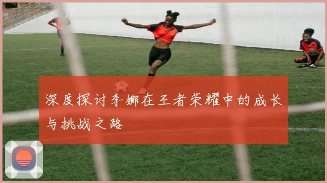 深度探讨李娜在王者荣耀中的成长与挑战之路