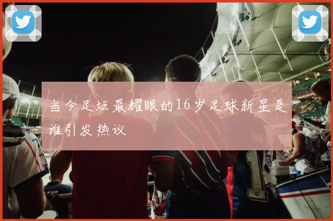 当今足坛最耀眼的16岁足球新星是谁引发热议