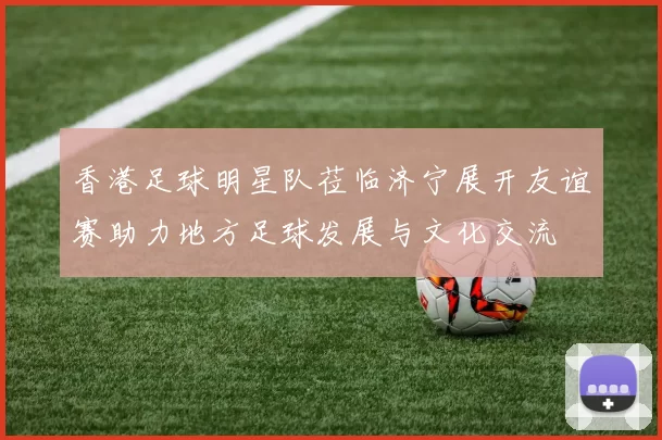 香港足球明星队莅临济宁展开友谊赛助力地方足球发展与文化交流