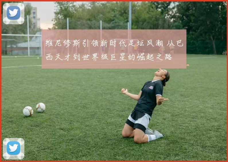 维尼修斯引领新时代足坛风潮 从巴西天才到世界级巨星的崛起之路