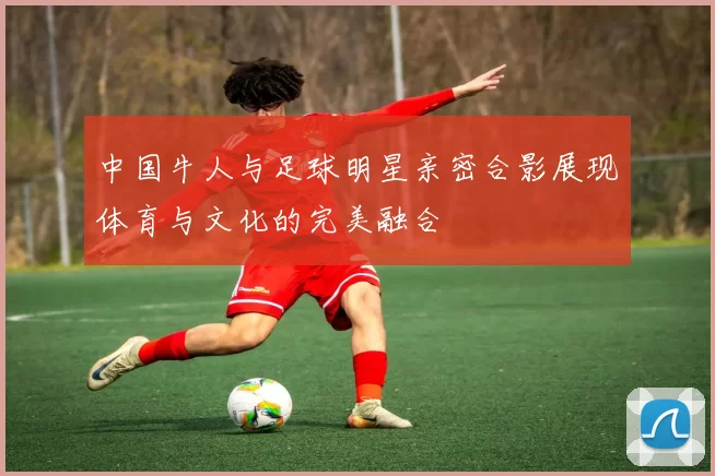 中国牛人与足球明星亲密合影展现体育与文化的完美融合