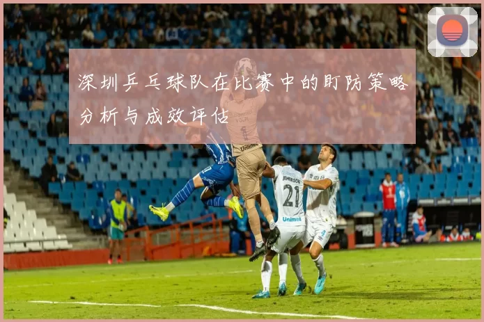 深圳乒乓球队在比赛中的盯防策略分析与成效评估