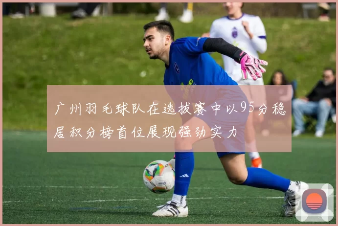 广州羽毛球队在选拔赛中以95分稳居积分榜首位展现强劲实力