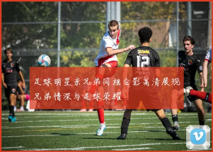 足球明星亲兄弟同框合影高清展现兄弟情深与足球荣耀
