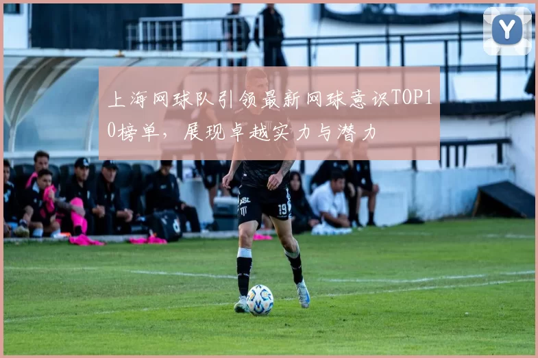 上海网球队引领最新网球意识TOP10榜单，展现卓越实力与潜力