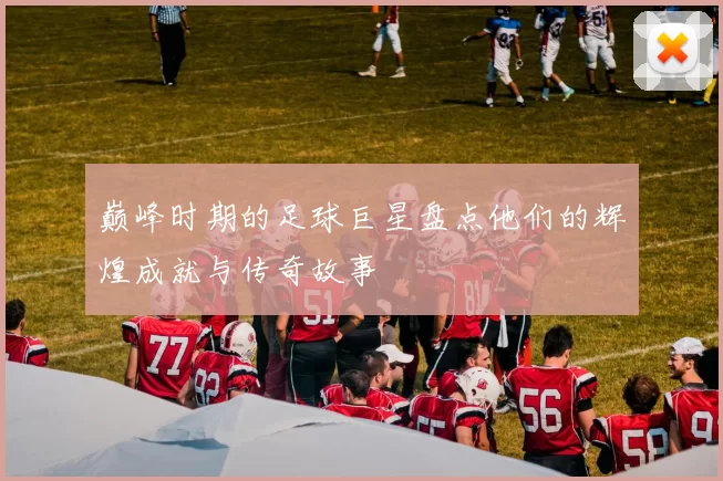 巅峰时期的足球巨星盘点他们的辉煌成就与传奇故事