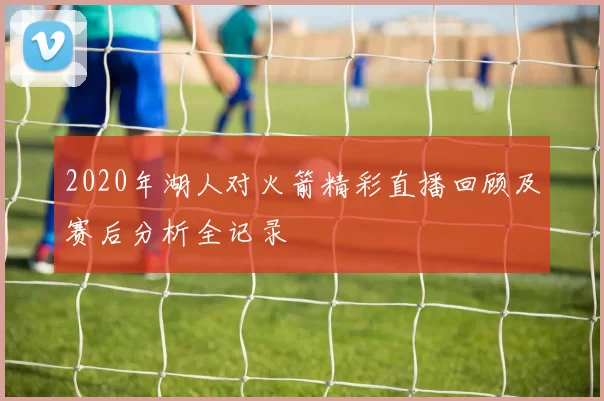 2020年湖人对火箭精彩直播回顾及赛后分析全记录