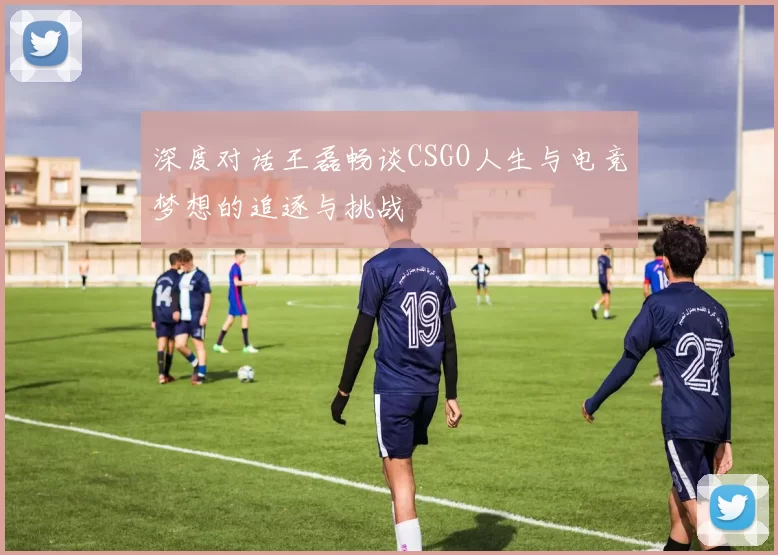 深度对话王磊畅谈CSGO人生与电竞梦想的追逐与挑战
