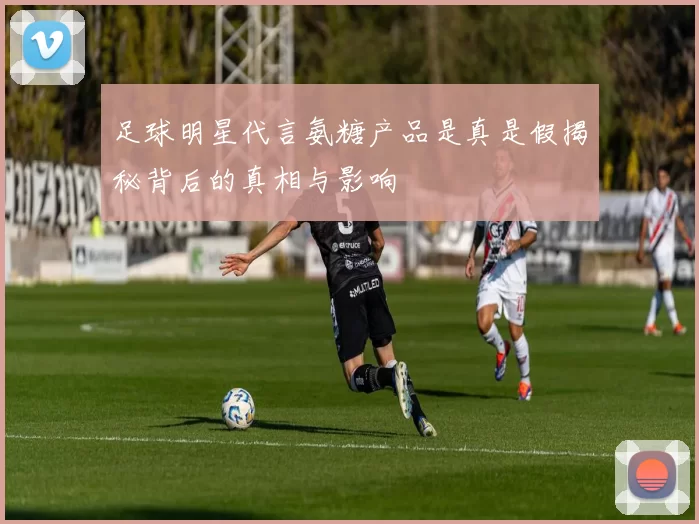 足球明星代言氨糖产品是真是假揭秘背后的真相与影响