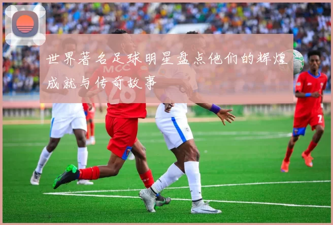世界著名足球明星盘点他们的辉煌成就与传奇故事