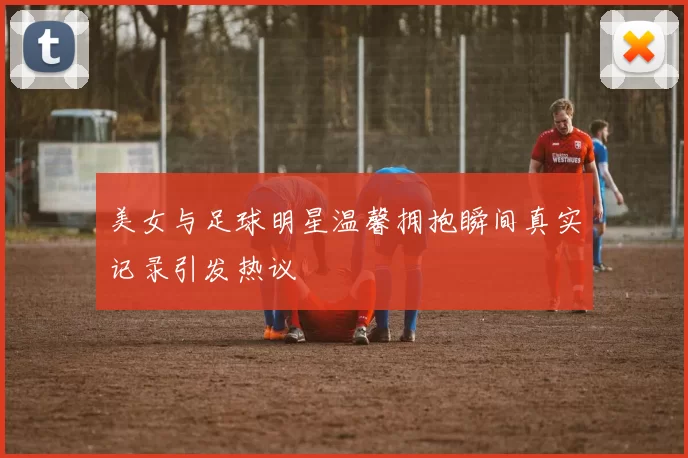 美女与足球明星温馨拥抱瞬间真实记录引发热议